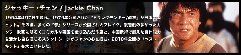 ジャッキー・チェン / Jackie Chan
	1954年4月7日生まれ。1979年公開された『ドランクモンキー/酔拳』が日本で大ヒット。その後、多くの『拳』シリーズが公開され大ブレイク。復讐劇の多かったカンフー映画に明るくコミカルな要素を織り込んだ作風と、中国武術で鍛えた身体能力を活かし自ら演じるスタントシーンがファンの心を掴む。2010年公開の『ベスト・キッド』も大ヒットした。