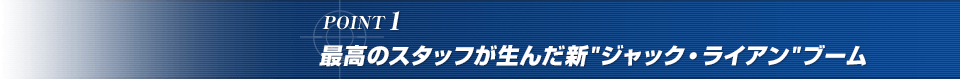 POINT1. 最高のスタッフが生んだ新“ジャック・ライアン”ブーム