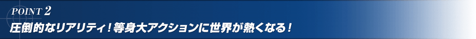 POINT2. 圧倒的なリアリティ！等身大アクションに世界が熱くなる！