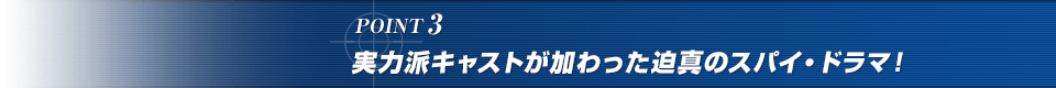 POINT3. 実力派キャストが加わった迫真のスパイ・ドラマ！