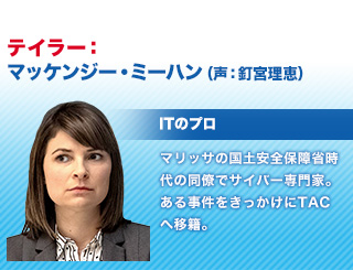 テイラー：マッケンジー・ミーハン（声・釘宮理恵） / ITのプロ / マリッサの国土安全保障省時代の同僚でサイバー専門家。ある事件をきっかけにTACへ移籍。