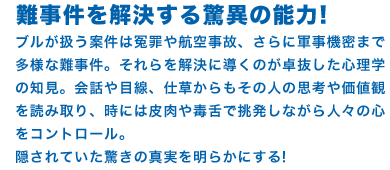 難事件を解決する驚異の能力! ブルが扱う案件は冤罪や航空事故、さらに軍事機密まで多様な難事件。それらを解決に導くのが卓抜した心理学の知見。会話や目線、仕草からもその人の思考や価値観を読み取り、時には皮肉や毒舌で挑発しながら人々の心をコントロール。隠されていた驚きの真実を明らかにする!