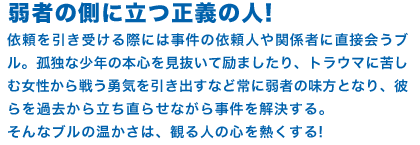 弱者の側に立つ正義の人! 依頼を引き受ける際には事件の依頼人や関係者に直接会うブル。孤独な少年の本心を見抜いて励ましたり、トラウマに苦しむ女性から戦う勇気を引き出すなど常に弱者の味方となり、彼らを過去から立ち直らせながら事件を解決する。
そんなブルの温かさは、観る人の心を熱くする!