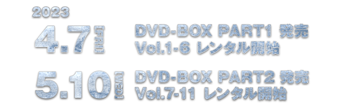 2023.4.7[FRI] DVD-BOX PART1発売 Vol.1-6レンタル開始 / 2023.5.10[WED] DVD-BOX PART2発売 Vol.7-11レンタル開始