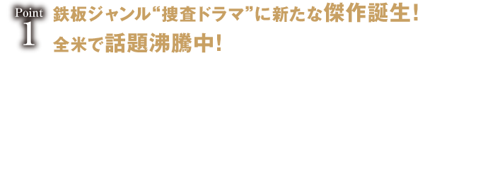 鉄板ジャンル“捜査ドラマ”に新たな傑作誕生！全米で話題沸騰中！ 「クリミナル・マインド」「CSI」「NCIS」シリーズ「BONES-骨は語る-」など、犯罪捜査ドラマは海外ドラマ王道の大人気ジャンル。その中でいま注目を浴びるのが、犯罪捜査のエリートたち“FBI捜査官”の闘いを真正面から描いた本作品。2018-2019年新作ドラマで視聴者数NO.1に輝き、全ドラマでもトップ10にランクイン！* 早くもシーズン3の製作が決定し、スピンオフ作品「FBI：Most Wanted（原題）」も生まれるなど、全米での人気急上昇！