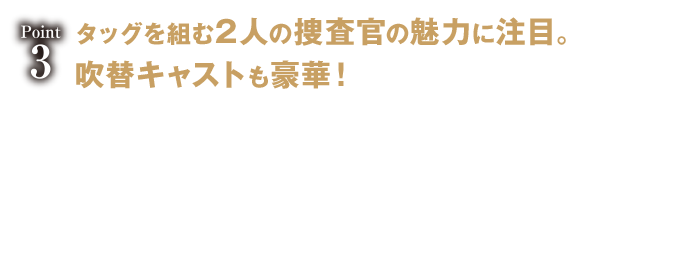 タッグを組む2人の捜査官の魅力に注目。吹替キャストも豪華！ メインキャラ2人のひと味違った魅力も見逃せない。女性捜査官のマギーは分析、尋問など捜査は非常に優秀だが、夫を亡くしたばかりで心に痛みを抱えている。元軍人でアラブ系捜査官のジダンは、偏見に晒されつつも信念を持って捜査に励む。そんな2人の、バディとして任務を果たしながら信頼を深め合う硬派な関係は本作の見どころ！さらに彼らの吹替キャストに、小林ゆう（「進撃の巨人」サシャ・ブラウス、「Fate」シリーズ）、増元拓也（「ウォーキング・デッド」エイブラハム、「アイドルマスターSideM」信玄誠司）という人気声優を抜擢！