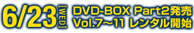 6.23[WED] DVD-BOX Part2発売 Vol.7～11 レンタル開始