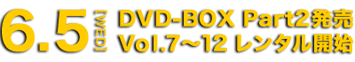 6.5[WED] DVD-BOX Part2発売 Vol.7～12 レンタル開始