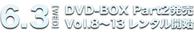 6.3[WED] DVD-BOX Part2発売 Vol.8～13 レンタル開始