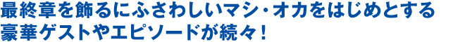 最終章を飾るにふさわしいマシ・オカをはじめとする豪華ゲストやエピソードが続々！