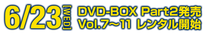 6.23[WED] DVD-BOX Part2発売 Vol.7～11 レンタル開始