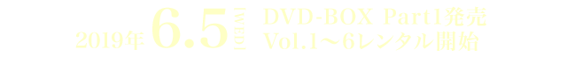 2019年 6.5[WED] DVD-BOX Part1発売　Vol.1～6レンタル開始