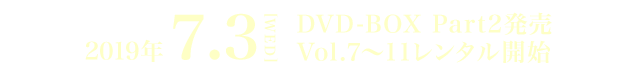 2019年 7.3[WED] DVD-BOX Part2発売　Vol.7～11レンタル開始