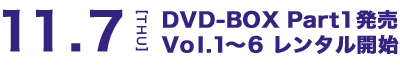 11.7[THU] DVD-BOX Part1発売 Vol.1～6 レンタル開始