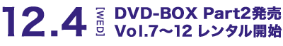 12.4[WED] DVD-BOX Part2発売 Vol.7～12 レンタル開始