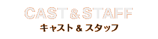 CAST&STAFF キャスト＆スタッフ