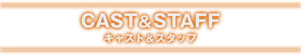 CAST&STAFF キャスト＆スタッフ