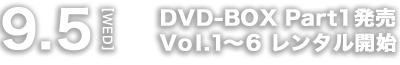 9.5[WED] DVD-BOX Part1発売 Vol.1～6 レンタル開始
