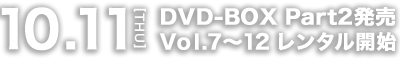 10.11[THU] DVD-BOX Part2発売 Vol.7～12 レンタル開始