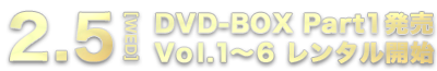 2.5[WED] DVD-BOX Part1発売 Vol.1～6 レンタル開始