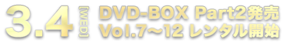 3.4[WED] DVD-BOX Part2発売 Vol.7～12 レンタル開始