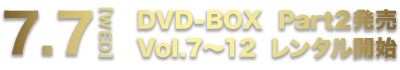 7.7[WED] DVD-BOX Part2発売 Vol.7～12 レンタル開始