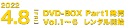 4.8[FRI] DVD-BOX Part1発売 Vol.1～6 レンタル開始