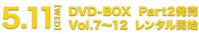 5.11[WED] DVD-BOX Part2発売 Vol.7～12 レンタル開始