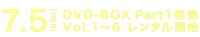 7.5[WED] DVD-BOX Part1発売 Vol.1～6 レンタル開始