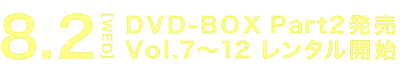 8.2[WED] DVD-BOX Part2発売 Vol.7～12 レンタル開始