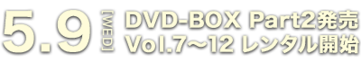 5.9[WED] DVD-BOX Part2発売 Vol.7～12 レンタル開始