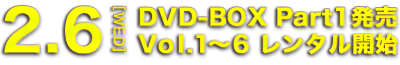 2.6[WED] DVD-BOX Part1発売 Vol.1～6 レンタル開始