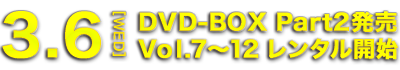 3.6[WED] DVD-BOX Part2発売 Vol.7～12 レンタル開始