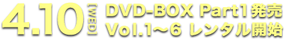 4.10[WED] DVD-BOX Part1発売 Vol.1～6 レンタル開始
