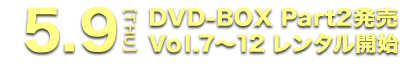 5.9[THU] DVD-BOX Part2発売 Vol.7～12 レンタル開始