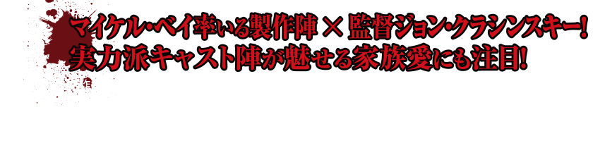 マイケル・ベイ率いる製作陣 × 監督ジョン・クラシンスキー！実力派キャスト陣が魅せる家族愛にも注目！