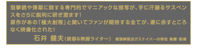 狙撃銃や弾薬に関する専門的でマニアックな描写が、手に汗握るサスペンスをさらに鋭利に研ぎ澄ます！
原作があの『極大射程』と聞いてファンが期待する全てが、遂に余すところなく映像化された！ 石井 健夫（銃器＆映画ライター）  銃器解説及びスナイパーの特性 執筆･監修