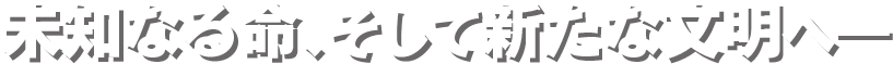 未知なる命、そして新たな文明へ―