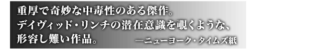 重厚で奇妙な中毒性のある傑作。デイヴィッド・リンチの潜在意識を覗くような、形容し難い作品。 ─ニューヨーク・タイムズ紙