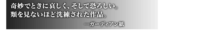 奇妙でときに哀しく、そして恐ろしい。類を見ないほど洗練された作品。 ─ガーディアン紙