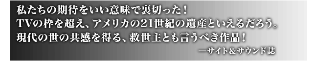 私たちの期待をいい意味で裏切った！TVの枠を超え、アメリカの21世紀の遺産といえるだろう。現代の世の共感を得る、救世主とも言うべき作品！ ─サイト＆サウンド誌