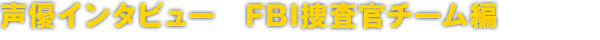 声優インタビュー　FBI捜査官チーム編