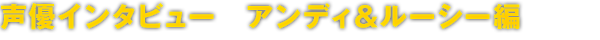 声優インタビュー　アンディ＆ルーシー編